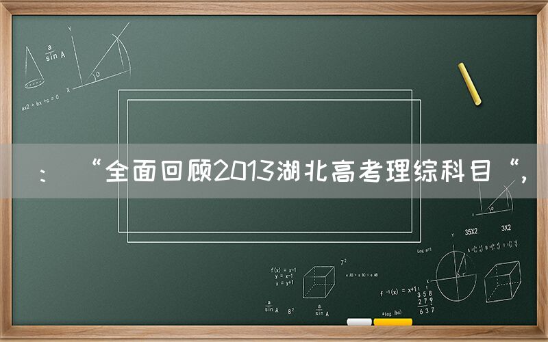 ： “全面回顾2013湖北高考理综科目“,