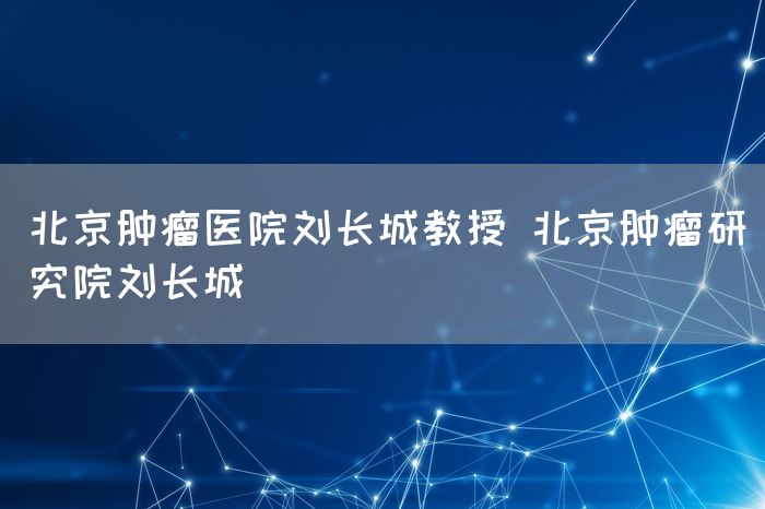 北京肿瘤医院刘长城教授 北京肿瘤研究院刘长城