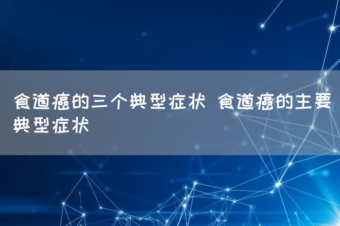 食道癌的三个典型症状 食道癌的主要典型症状