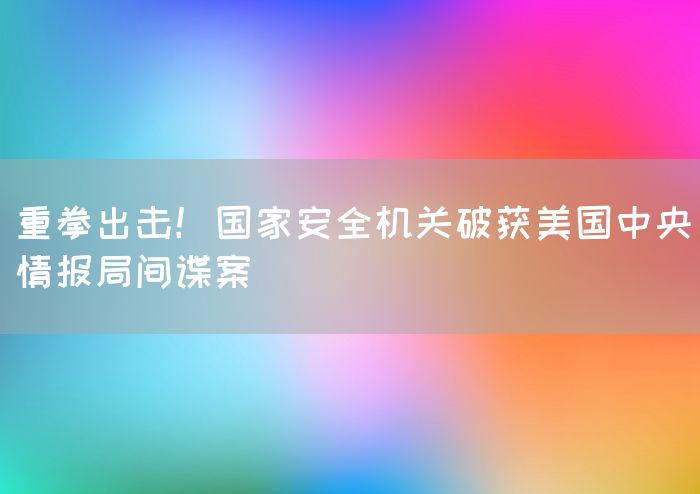 重拳出击！国家安全机关破获美国中央情报局间谍案