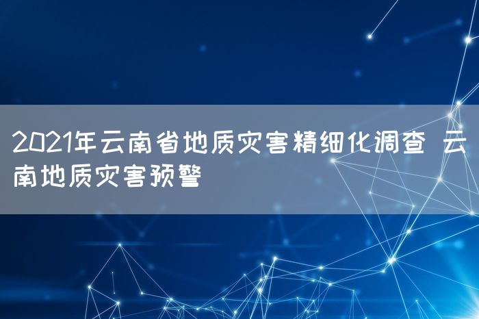 2021年云南省地质灾害精细化调查 云南地质灾害预警