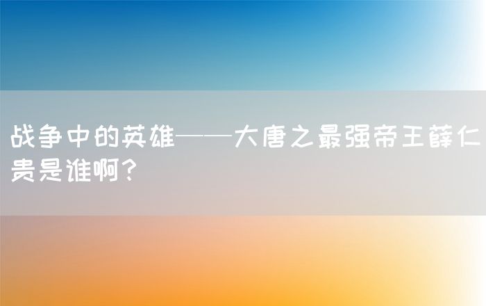 战争中的英雄——大唐之最强帝王薛仁贵是谁啊？