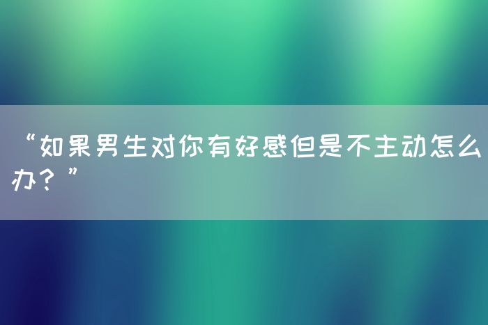 “如果男生对你有好感但是不主动怎么办？”