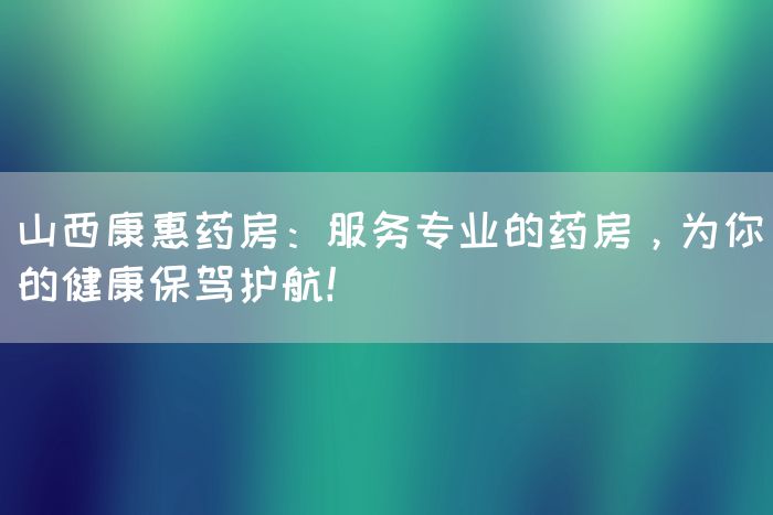 山西康惠药房：服务专业的药房，为你的健康保驾护航！