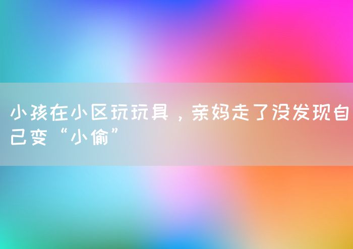 小孩在小区玩玩具，亲妈走了没发现自己变“小偷”