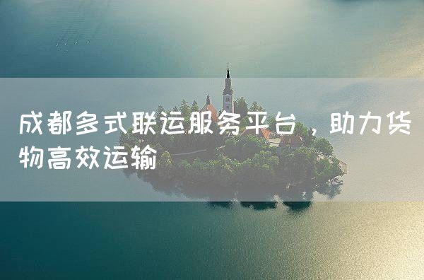 成都多式联运服务平台，助力货物高效运输