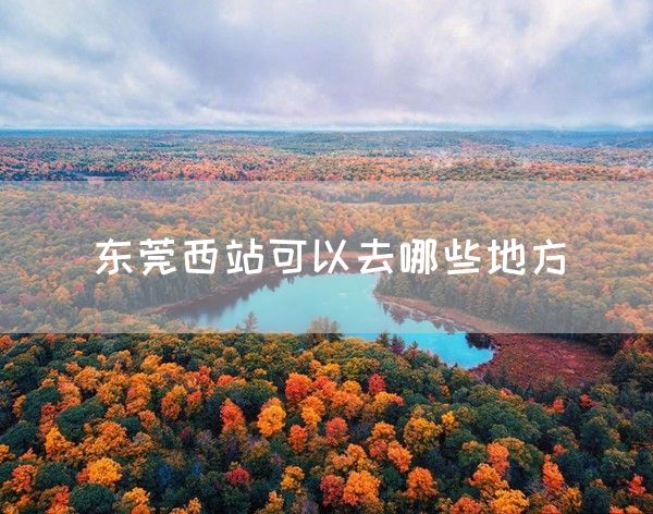 东莞西站可以去哪些地方(图1)