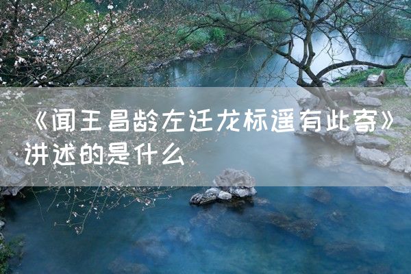 《闻王昌龄左迁龙标遥有此寄》讲述的是什么(图1)